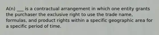 A(n) ___ is a contractual arrangement in which one entity grants the purchaser the exclusive right to use the trade name, formulas, and product rights within a specific geographic area for a specific period of time.