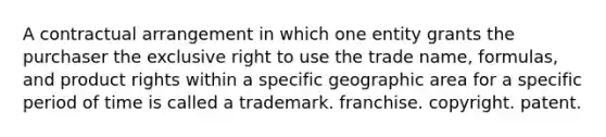 A contractual arrangement in which one entity grants the purchaser the exclusive right to use the trade name, formulas, and product rights within a specific geographic area for a specific period of time is called a trademark. franchise. copyright. patent.