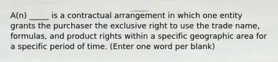 A(n) _____ is a contractual arrangement in which one entity grants the purchaser the exclusive right to use the trade name, formulas, and product rights within a specific geographic area for a specific period of time. (Enter one word per blank)