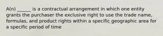 A(n) ______ is a contractual arrangement in which one entity grants the purchaser the exclusive right to use the trade name, formulas, and product rights within a specific geographic area for a specific period of time