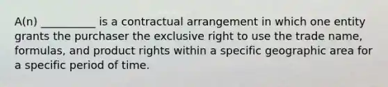 A(n) __________ is a contractual arrangement in which one entity grants the purchaser the exclusive right to use the trade name, formulas, and product rights within a specific geographic area for a specific period of time.