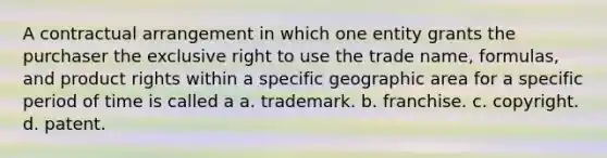 A contractual arrangement in which one entity grants the purchaser the exclusive right to use the trade name, formulas, and product rights within a specific geographic area for a specific period of time is called a a. trademark. b. franchise. c. copyright. d. patent.