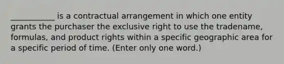 ___________ is a contractual arrangement in which one entity grants the purchaser the exclusive right to use the tradename, formulas, and product rights within a specific geographic area for a specific period of time. (Enter only one word.)