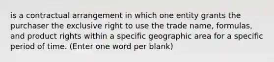 is a contractual arrangement in which one entity grants the purchaser the exclusive right to use the trade name, formulas, and product rights within a specific geographic area for a specific period of time. (Enter one word per blank)