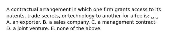 A contractual arrangement in which one firm grants access to its patents, trade secrets, or technology to another for a fee is: ␣ ␣ A. an exporter. B. a sales company. C. a management contract. D. a joint venture. E. none of the above.