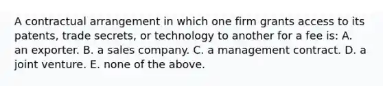 A contractual arrangement in which one firm grants access to its patents, trade secrets, or technology to another for a fee is: A. an exporter. B. a sales company. C. a management contract. D. a joint venture. E. none of the above.