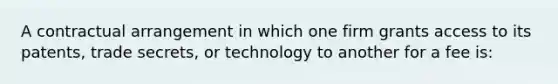 A contractual arrangement in which one firm grants access to its patents, trade secrets, or technology to another for a fee is: