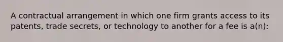 A contractual arrangement in which one firm grants access to its patents, trade secrets, or technology to another for a fee is a(n):