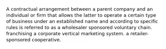 A contractual arrangement between a parent company and an individual or firm that allows the latter to operate a certain type of business under an established name and according to specific rules is referred to as a wholesaler sponsored voluntary chain. franchising a corporate vertical marketing system. a retailer-sponsored cooperative.