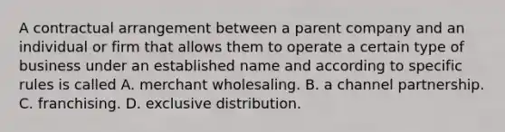 A contractual arrangement between a parent company and an individual or firm that allows them to operate a certain type of business under an established name and according to specific rules is called A. merchant wholesaling. B. a channel partnership. C. franchising. D. exclusive distribution.