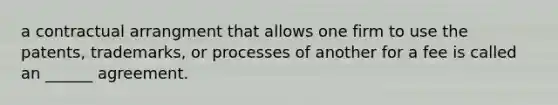 a contractual arrangment that allows one firm to use the patents, trademarks, or processes of another for a fee is called an ______ agreement.