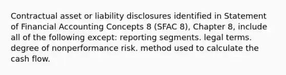 Contractual asset or liability disclosures identified in Statement of Financial Accounting Concepts 8 (SFAC 8), Chapter 8, include all of the following except: reporting segments. legal terms. degree of nonperformance risk. method used to calculate the cash flow.