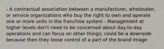 - A contractual association between a manufacturer, wholesaler, or service organizations who buy the right to own and operate one or more units in the franchise system - Management at higher levels don't need to be concerned about day-to-day operations and can focus on other things; could be a downside because then they loose control of a part of the brand image