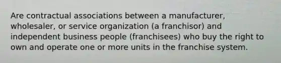 Are contractual associations between a manufacturer, wholesaler, or service organization (a franchisor) and independent business people (franchisees) who buy the right to own and operate one or more units in the franchise system.