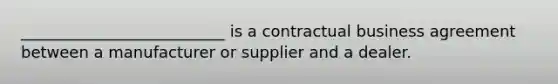 __________________________ is a contractual business agreement between a manufacturer or supplier and a dealer.