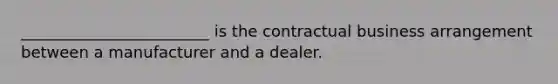 ________________________ is the contractual business arrangement between a manufacturer and a dealer.