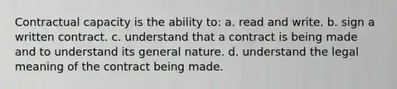 Contractual capacity is the ability to: a. read and write. b. sign a written contract. c. understand that a contract is being made and to understand its general nature. d. understand the legal meaning of the contract being made.