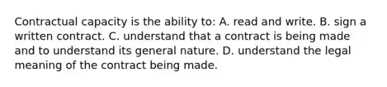 ​Contractual capacity is the ability to: A. ​read and write. B. sign a written contract. ​C. understand that a contract is being made and to understand its general nature. ​D. understand the legal meaning of the contract being made.