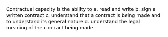 Contractual capacity is the ability to a. read and write b. sign a written contract c. understand that a contract is being made and to understand its general nature d. understand the legal meaning of the contract being made