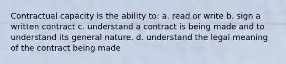 Contractual capacity is the ability to: a. read or write b. sign a written contract c. understand a contract is being made and to understand its general nature. d. understand the legal meaning of the contract being made