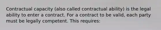 Contractual capacity (also called contractual ability) is the legal ability to enter a contract. For a contract to be valid, each party must be legally competent. This requires: