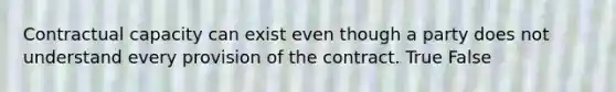 Contractual capacity can exist even though a party does not understand every provision of the contract. True False