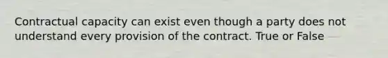 Contractual capacity can exist even though a party does not understand every provision of the contract. True or False