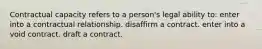 Contractual capacity refers to a person's legal ability to: enter into a contractual relationship. disaffirm a contract. enter into a void contract. draft a contract.