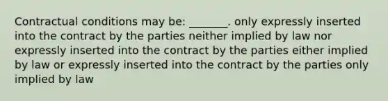 Contractual conditions may be: _______. only expressly inserted into the contract by the parties neither implied by law nor expressly inserted into the contract by the parties either implied by law or expressly inserted into the contract by the parties only implied by law