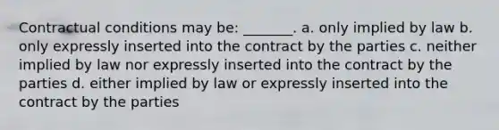 Contractual conditions may be: _______. a. only implied by law b. only expressly inserted into the contract by the parties c. neither implied by law nor expressly inserted into the contract by the parties d. either implied by law or expressly inserted into the contract by the parties