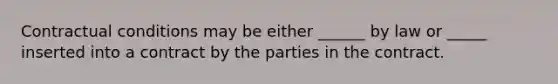 Contractual conditions may be either ______ by law or _____ inserted into a contract by the parties in the contract.