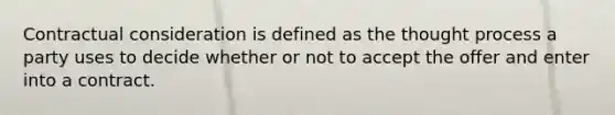 Contractual consideration is defined as the thought process a party uses to decide whether or not to accept the offer and enter into a contract.