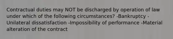 Contractual duties may NOT be discharged by operation of law under which of the following circumstances? -Bankruptcy -Unilateral dissatisfaction -Impossibility of performance -Material alteration of the contract