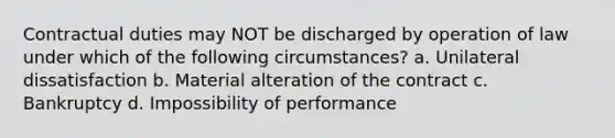 Contractual duties may NOT be discharged by operation of law under which of the following circumstances? a. Unilateral dissatisfaction b. Material alteration of the contract c. Bankruptcy d. Impossibility of performance