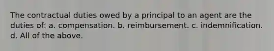 The contractual duties owed by a principal to an agent are the duties of: a. compensation. b. reimbursement. c. indemnification. d. All of the above.