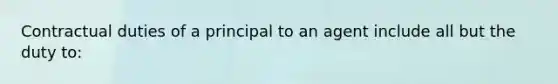 Contractual duties of a principal to an agent include all but the duty to: