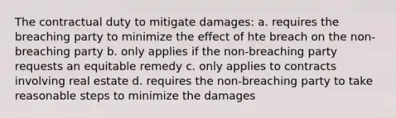 The contractual duty to mitigate damages: a. requires the breaching party to minimize the effect of hte breach on the non-breaching party b. only applies if the non-breaching party requests an equitable remedy c. only applies to contracts involving real estate d. requires the non-breaching party to take reasonable steps to minimize the damages