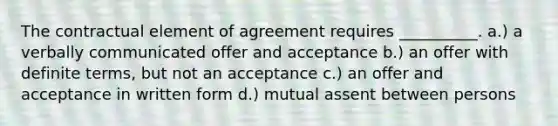 The contractual element of agreement requires __________. a.) a verbally communicated offer and acceptance b.) an offer with definite terms, but not an acceptance c.) an offer and acceptance in written form d.) mutual assent between persons