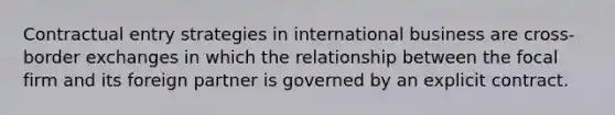 Contractual entry strategies in international business are cross-border exchanges in which the relationship between the focal firm and its foreign partner is governed by an explicit contract.