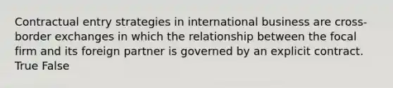 Contractual entry strategies in international business are cross-border exchanges in which the relationship between the focal firm and its foreign partner is governed by an explicit contract. True False