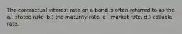 The contractual interest rate on a bond is often referred to as the a.) stated rate. b.) the maturity rate. c.) market rate. d.) callable rate.