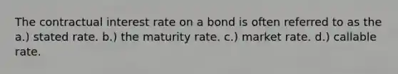 The contractual interest rate on a bond is often referred to as the a.) stated rate. b.) the maturity rate. c.) market rate. d.) callable rate.