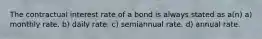 The contractual interest rate of a bond is always stated as a(n) a) monthly rate. b) daily rate. c) semiannual rate. d) annual rate.