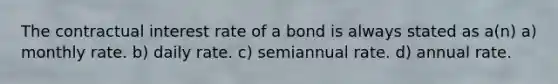 The contractual interest rate of a bond is always stated as a(n) a) monthly rate. b) daily rate. c) semiannual rate. d) annual rate.