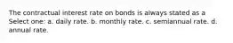 The contractual interest rate on bonds is always stated as a Select one: a. daily rate. b. monthly rate. c. semiannual rate. d. annual rate.