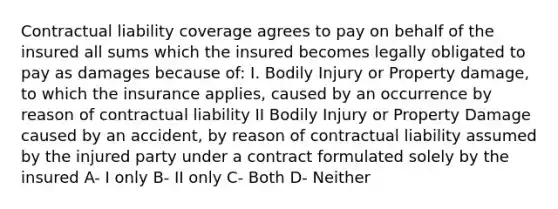 Contractual liability coverage agrees to pay on behalf of the insured all sums which the insured becomes legally obligated to pay as damages because of: I. Bodily Injury or Property damage, to which the insurance applies, caused by an occurrence by reason of contractual liability II Bodily Injury or Property Damage caused by an accident, by reason of contractual liability assumed by the injured party under a contract formulated solely by the insured A- I only B- II only C- Both D- Neither