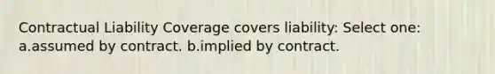 Contractual Liability Coverage covers liability: Select one: a.assumed by contract. b.implied by contract.