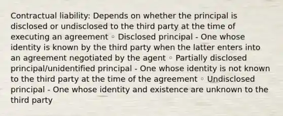 Contractual liability: Depends on whether the principal is disclosed or undisclosed to the third party at the time of executing an agreement ◦ Disclosed principal - One whose identity is known by the third party when the latter enters into an agreement negotiated by the agent ◦ Partially disclosed principal/unidentified principal - One whose identity is not known to the third party at the time of the agreement ◦ Undisclosed principal - One whose identity and existence are unknown to the third party