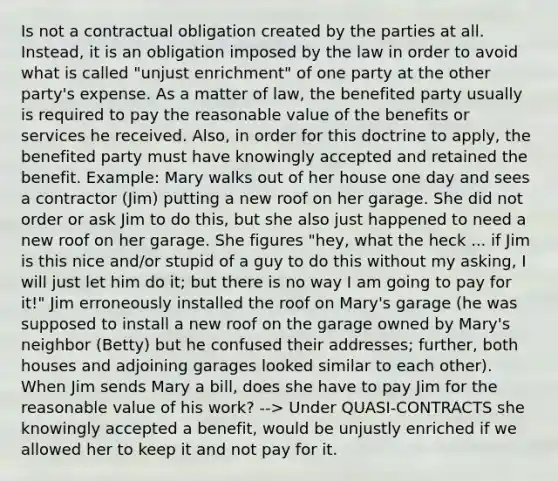 Is not a contractual obligation created by the parties at all. Instead, it is an obligation imposed by the law in order to avoid what is called "unjust enrichment" of one party at the other party's expense. As a matter of law, the benefited party usually is required to pay the reasonable value of the benefits or services he received. Also, in order for this doctrine to apply, the benefited party must have knowingly accepted and retained the benefit. Example: Mary walks out of her house one day and sees a contractor (Jim) putting a new roof on her garage. She did not order or ask Jim to do this, but she also just happened to need a new roof on her garage. She figures "hey, what the heck ... if Jim is this nice and/or stupid of a guy to do this without my asking, I will just let him do it; but there is no way I am going to pay for it!" Jim erroneously installed the roof on Mary's garage (he was supposed to install a new roof on the garage owned by Mary's neighbor (Betty) but he confused their addresses; further, both houses and adjoining garages looked similar to each other). When Jim sends Mary a bill, does she have to pay Jim for the reasonable value of his work? --> Under QUASI-CONTRACTS she knowingly accepted a benefit, would be unjustly enriched if we allowed her to keep it and not pay for it.