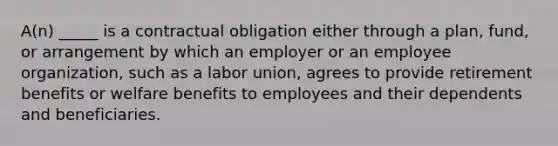 A(n) _____ is a contractual obligation either through a plan, fund, or arrangement by which an employer or an employee organization, such as a labor union, agrees to provide retirement benefits or welfare benefits to employees and their dependents and beneficiaries.